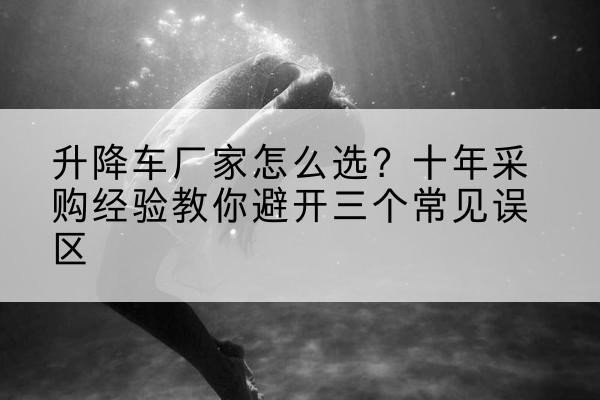 伊宁升降车厂家-怎么选？十年采购经验教你避开三个常见误区