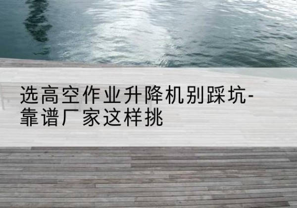 伊宁剪叉式升降机厂家-选高空作业升降机别踩坑-靠谱厂家这样挑