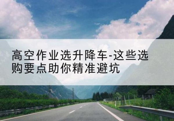 伊宁升降车厂家-高空作业选升降车-这些选购要点助你*避坑