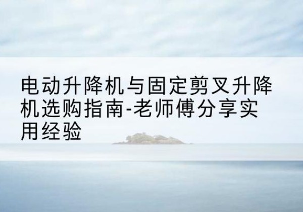 伊宁电动升降机怎么选-电动升降机与固定剪叉升降机选购指南-老师傅分享实用经验