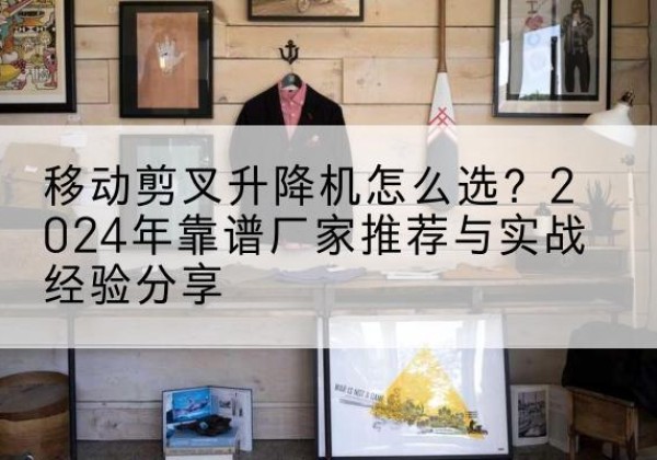 伊宁升降平台厂家推荐-移动剪叉升降机怎么选？2024年靠谱厂家推荐与实战经验分享